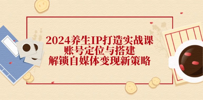 （12259期）2024养生IP打造实战课：账号定位与搭建，解锁自媒体变现新策略-个人设计资料分享