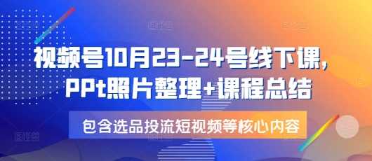 视频号10月23-24号线下课，PPt照片整理+课程总结，包含选品投流短视频等核心内容-个人设计资料分享